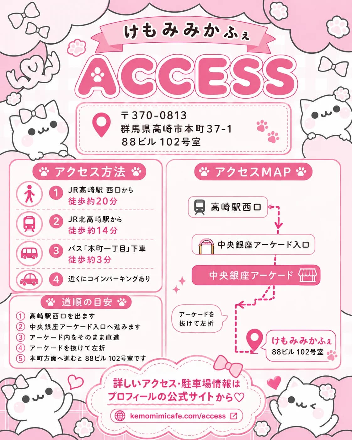 けもみみかふぇのアクセス案内。〒370-0813 群馬県高崎市本町37-1 88ビル102号室。アクセス方法:JR高崎駅西口から徒歩約20分、JR北高崎駅から徒歩約14分、バス「本町一丁目」下車徒歩約3分、近くにコインパーキングあり。道順の目安:高崎駅西口を出て、中央銀座アーケード入口へ進み、アーケード内をそのまま直進し、アーケードを抜けて左折、本町方面へ進むと88ビル102号室です。